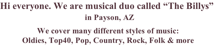 Hi everyone. We are musical duo called “The Billys”   in Payson, AZ    We cover many different styles of music:   Oldies, Top40, Pop, Country, Rock, Folk & more