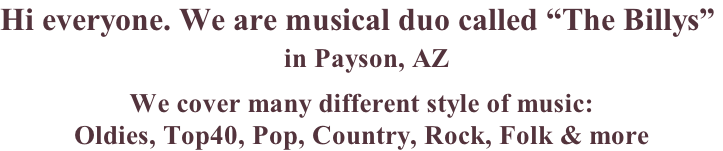 Hi everyone. We are musical duo called “The Billys”   in Payson, AZ    We cover many different style of music:   Oldies, Top40, Pop, Country, Rock, Folk & more